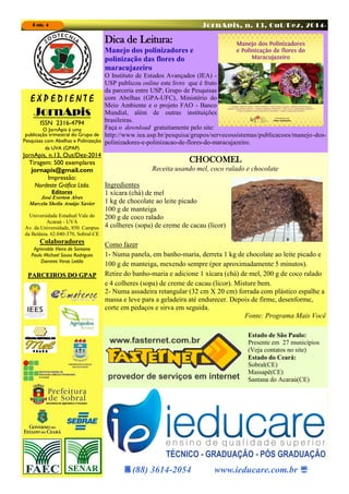 JornApis, n. 13, Out/Dez, 2014-Pag. 4
Dica de Leitura:
Manejo dos polinizadores e
polinização das flores do
maracujazeiro
O Instituto de Estudos Avançados (IEA) -
USP publicou online este livro que é fruto
da parceria entre USP, Grupo de Pesquisas
com Abelhas (GPA-UFC), Ministério do
Meio Ambiente e o projeto FAO - Banco
Mundial, além de outras instituições
brasileiras.
Faça o download gratuitamente pelo site:
http://www.iea.usp.br/pesquisa/grupos/servecossistemas/publicacoes/manejo-dos-
polinizadores-e-polinizacao-de-flores-do-maracujazeiro.
CHOCOMEL
Receita usando mel, coco ralado e chocolate
Ingredientes
1 xícara (chá) de mel
1 kg de chocolate ao leite picado
100 g de manteiga
200 g de coco ralado
4 colheres (sopa) de creme de cacau (licor)
Como fazer
1- Numa panela, em banho-maria, derreta 1 kg de chocolate ao leite picado e
100 g de manteiga, mexendo sempre (por aproximadamente 5 minutos).
Retire do banho-maria e adicione 1 xícara (chá) de mel, 200 g de coco ralado
e 4 colheres (sopa) de creme de cacau (licor). Misture bem.
2- Numa assadeira retangular (32 cm X 20 cm) forrada com plástico espalhe a
massa e leve para a geladeira até endurecer. Depois de firme, desenforme,
corte em pedaços e sirva em seguida.
Fonte: Programa Mais Você
E X P E D I E N T E
JornApis
ISSN 2316-4794
O JornApis é uma
publicação trimestral do Grupo de
Pesquisas com Abelhas e Polinização
da UVA (GPAP)
JornApis, n.13, Out/Dez-2014
Tiragem: 500 exemplares
jornapis@gmail.com
Impressão:
Nordeste Gráfica Ltda.
Editores
José Everton Alves
Marcela Sheila Araújo Xavier
Universidade Estadual Vale do
Acaraú - UVA
Av. da Universidade, 850. Campus
da Betânia. 62.040-370, Sobral-CE
Colaboradores
Agrimaldo Vieira de Santana
Paulo Michael Sousa Rodrigues
Damires Veras Leitão
PARCEIROS DO GPAPPARCEIROS DO GPAPPARCEIROS DO GPAP
(88) 3614-2054 www.ieducare.com.br 
Estado de São Paulo:
Presente em 27 municípios
(Veja contatos no site)
Estado do Ceará:
Sobral(CE)
Massapê(CE)
Santana do Acaraú(CE)
 