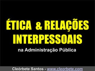 ÉTICA & RELAÇÕES
INTERPESSOAIS
Cleórbete Santos - www.cleorbete.com
na Administração Pública
 