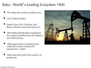 Baku - World s Leading Ecosystem 1900

     •  1873 Baku the world s wealthiest city
     •  1875 Nobel brothers
     •  Experts from USA, Germany and
             Russia. World s innovation hub no 1

     •  1883 Rothschild Brothers established
             the Caspian and Black Sea Oil Industry
             and Trade Society.

     •  1884 organization of entrepreneurs
             called the Council of Baku Oil
             Industrialists - Nobel

     •  1900 more than half of the world’s oil
             production



Copyright: Jørn B. Andersen 2011
 