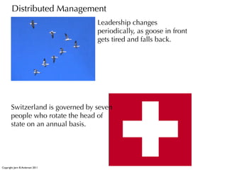 Distributed Management
                                    Leadership changes
                                    periodically, as goose in front
                                    gets tired and falls back.




        Switzerland is governed by seven
        people who rotate the head of
        state on an annual basis.




Copyright: Jørn B. Andersen 2011
 