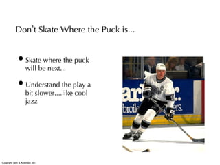 Don t Skate Where the Puck is...


              • Skate where the puck
                     will be next...

              • Understand the play a
                     bit slower....like cool
                     jazz




Copyright: Jørn B. Andersen 2011
 