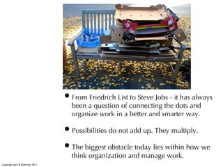 • From Friedrich List to Steve Jobs - it has always
                                      been a question of connecting the dots and
                                      organize work in a better and smarter way.

                                    • Possibilities do not add up. They multiply.
                                    • The biggest obstacle today lies within how we
                                      think organization and manage work.
Copyright: Jørn B. Andersen 2011
 