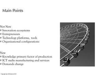 Main Points


Not New
# Innovation ecosystems
# Entrepreneurs
# Technology platforms, tools
# Organizational configurations


New
# Knowledge primary factor of production
# ICT melts manufacturing and services
# Demands change

Copyright: Jørn B. Andersen 2011
 