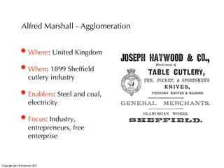 Alfred Marshall - Agglomeration


                • Where: United Kingdom
                • When: 1899 Shefﬁeld
                       cutlery industry

                • Enablers: Steel and coal,
                       electricity

                • Focus: Industry,
                       entrepreneurs, free
                       enterprise



Copyright: Jørn B. Andersen 2011
 