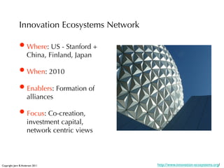 Innovation Ecosystems Network

               • Where: US - Stanford +
                      China, Finland, Japan

               • When: 2010
               • Enablers: Formation of
                      alliances

               • Focus: Co-creation,
                      investment capital,
                      network centric views



Copyright: Jørn B. Andersen 2011
              http://www.innovation-ecosystems.org/
 