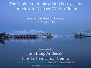 The Evolution of Innovation Ecosystems
  and How to Manage Within Them?
                   
              Innovation Forum Norway,
                    12 April 2011




                         Presentation by

           Jørn Bang Andersen
         Nordic Innovation Centre
    j.andersen@nordicinnovation.org / www.nordicinnovation.org
                   www.jornbangandersen.com
 