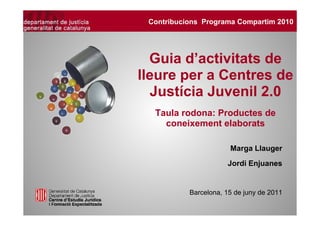Contribucions Programa Compartim 2010




  Guia d’activitats de
lleure per a Centres de
  Justícia Juvenil 2.0
  Taula rodona: Productes de
    coneixement elaborats

                       Marga Llauger
                      Jordi Enjuanes


           Barcelona, 15 de juny de 2011
 