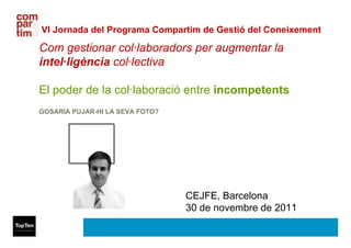 VI Jornada del Programa Compartim de Gestió del Coneixement

Com gestionar col·laboradors per augmentar la
intel·ligència col·lectiva

El poder de la col·laboració entre incompetents
GOSARIA PUJAR-HI LA SEVA FOTO?




                                 CEJFE, Barcelona
                                 30 de novembre de 2011
 