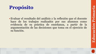Propósito
Evaluar el resultado del análisis y la reflexión que el docente
hace de los trabajos realizados por sus alumnos como
evidencia de su práctica de enseñanza, a partir de la
argumentación de las decisiones que toma en el ejercicio de
su función.
EducaciónPrimaria
 
