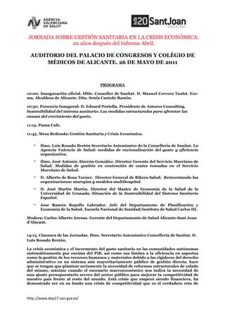 JORNADA SOBRE GESTIÓN SANITARIA EN LA CRISIS ECONÓMICA:
             20 años después del Informe Abril.

 AUDITORIO DEL PALACIO DE CONGRESOS Y COLÉGIO DE
      MÉDICOS DE ALICANTE. 26 DE MAYO DE 2011



                                     PROGRAMA

10:00. Inauguración oficial. Hble. Conseller de Sanitat. D. Manuel Cervera Taulet. Exc-
ma. Alcaldesa de Alicante. Dña. Sonia Castedo Ramós.

10:30. Ponencia Inaugural: D. Eduard Portella. Presidente de Antares Consulting.
Sostenibilidad del sistema sanitario: Las medidas estructurales para afrontar las
causas del crecimiento del gasto.

11:15. Pausa Cafe.

11:45. Mesa Redonda: Gestión Sanitaria y Crisis Económica.


   -   Ilmo. Luis Rosado Bretón Secretario Autonómico de la Conselleria de Sanitat. La
       Agencia Valencia de Salud: medidas de racionalización del gasto y eficiencia
       organizativa.
   -   Ilmo. José Antonio Alarcón González. Director Gerente del Servicio Murciano de
       Salud. Medidas de gestión en contención de costes tomadas en el Servicio
       Murciano de Salud.
   -   D. Alberto de Rosa Torner. Director General de Ribera Salud. Reinventando las
       organizaciones: sinergias y modelos multihospital.
   -   D. José Martín Martín. Director del Master de Economía de la Salud de la
       Universidad de Granada. Situación de la Sostenibilidad del Sistema Sanitario
       Español.
   -   Jose Ramón Repullo Labrador. Jefe del Departamento de Planificación y
       Economía de la Salud. Escuela Nacional de Sanidad/Instituto de Salud Carlos III.

Modera: Carlos Alberto Arenas. Gerente del Departamento de Salud Alicante-Sant Joan
d'Alacant.


14:15. Clausura de las Jornadas. Ilmo. Secretario Autonómico Conselleria de Sanitat. D.
Luis Rosado Bretón.

La crisis económica y el incremento del gasto sanitario en las comunidades autónomas
sistemáticamente por encima del PIB, así como sus límites a la eficiencia en aspectos
como la gestión de los recursos humanos y materiales debido a las rigideces del derecho
administrativo en un sistema aún mayoritariamente público de gestión directa, hace
que se tengan que plantear seriamente la necesidad de reformas estructurales de calado
del mismo, máxime cuando el escenario macroeconómico nos indica la necesidad de
una ajuste presupuestario severo del sector público para mejorar la competitividad de
nuestro país frente al resto del mundo. Está crisis que empezó siendo financiera, ha
demostrado ser en su fondo una crisis de competitividad que es el verdadero reto de


http://www.dep17.san.gva.es/
 