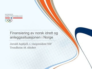 Finansiering av norsk idrett og 
anleggssituasjonen i Norge 
Jorodd Asphjell, 1. visepresident NIF 
Trondheim 18. oktober 
 