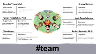#team 
Andrey Denisov 
Stanislav Timoshchuk 
Roman Timoshchuk, Ph.D. 
Filipp Osipov 
Yuriy Tereshchenko 
Responsibility: Experience: 
- iOs app development (Obj-C) - Разработка 2 мобильных приложений 
под iOS с размещением в AppStore 
Dmitriy Epshtein, Ph.D. 
Responsibility: Experience: 
- 8 years: new business development 
- 5 startup projects 
- Product management 
- Attraction of investments 
- Marketing at early stage growth 
Responsibility: Experience: 
- Int. Business Management 
- 14 years: IT/Telecom field 
- 2 years: BDM in Retail 
- Project monetization, sales 
- Partnership programs 
Responsibility: Experience: 
- System architecture dev. 
- Data models development 
- Back-end development 
- 5 years: highly loaded services dev. 
- Web-services development 
- Product development management 
Responsibility: Experience: 
- iOs app development (Obj-C) 
- Technical documentation 
- Development of mathematical models 
- Algorithms and programs development 
Responsibility: 
- Gamification certified specialist (UNIVERSITY OF 
PENNSYLVANIA) 
- 3 years: BigData analysis in Retail 
- Gamification 
- BigData Analysis 
Experience: 
 