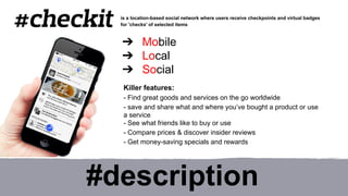 is a location-based social network where users receive checkpoints and virtual badges 
for 'checks' of selected items 
➔ Mobile 
➔ Local 
➔ Social 
Killer features: 
- Find great goods and services on the go worldwide 
- save and share what and where you’ve bought a product or use 
a service 
- See what friends like to buy or use 
- Compare prices & discover insider reviews 
- Get money-saving specials and rewards 
#description 
 