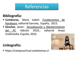 Referencias
Bibliografía:
 Cumbreras, María Isabel: Fundamentos de
Hardware, editorial Garceta, España, 2013.
 Sánchez, Javier: Actualización y Mantenimiento
del PC. Edición 2010., editorial Araya
multimedia, España, 2010.

Linkografía:
 https://campusvirtual.santotomas.cl

 