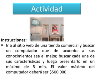 Actividad

Instrucciones:
 Ir a al sitio web de una tienda comercial y buscar
un computador que de acuerdo a sus
conocimientos sea el mejor, buscar cada una de
sus características y luego presentarlo en un
máximo de 5 min. El valor máximo del
computador deberá ser $500.000

 