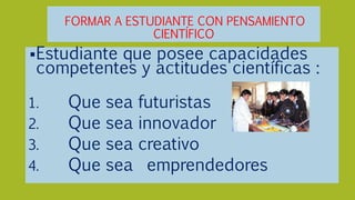 FORMAR A ESTUDIANTE CON PENSAMIENTO
CIENTÍFICO
Estudiante que posee capacidades
competentes y actitudes científicas :
1. Que sea futuristas
2. Que sea innovador
3. Que sea creativo
4. Que sea emprendedores
 