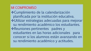 MI COMPROMISO
Cumplimiento de la calendarización
planificada por la institución educativa.
Utilizar estrategias adecuadas para mejorar
su rendimiento académico los estudiantes.
Reuniones pertinentes padres y
estudiantes en las horas adicionales para
conocer si los alumnos están avanzando en
su rendimiento académico y actitudes.
 