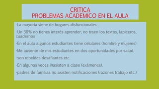 CRITICA
PROBLEMAS ACADEMICO EN EL AULA
-La mayoría viene de hogares disfuncionales
-Un 30% no tienes interés aprender, no traen los textos, lapiceros,
cuadernos
-En el aula algunos estudiantes tiene celulares (hombre y mujeres)
-Me ausente de mis estudiantes en dos oportunidades por salud,
-son rebeldes desafiantes etc.
-En algunas veces inasisten a clase (exámenes).
-padres de familias no asisten notificaciones (razones trabajo etc.)
 