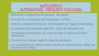 AUTOCRITICA
ALTERNATIVAS PRESUNTA SOLUCION
 Reformular el reglamento disciplinario del plantel.
 El apoyo de un psicólogo para estudiantes y padres
 Sanción y separación temporal del estudiante por algunos indisciplinas
 La expulsión del estudiante reiteradas faltas de indisciplina etc.
 Tratamiento personalizada ,por cada docente de área en las horas
Adicionales
 Considerar en el grado según la edad del estudiante.
 Los estudiantes que repitan el año, mas de dos oportunidades, deben ser
separado del colegio,
 
