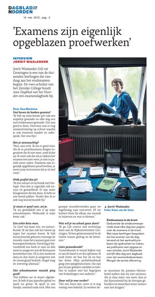 14 mei 2012 , pag. 2




’Examens zijn eigenlijk
opgeblazen proefwerken’
INTERVIEW
JORRIT WASLANDER

Jorrit Waslander (18) uit
Groningen is een van de dui-
zenden leerlingen die van-
daag aan het eindexamen
begint. De vwo-scholier van
het Zernike College houdt
voor Dagblad van het Noor-
den een examendagboek bij.


Door Gea Meulema
Veel boven de boeken gezeten?
"Ik heb op mijn kamer per vak een
stapeltje gemaakt en elke dag een
oud eindexamen gemaakt. Dat was
goed te doen. Daarvoor was er nog
examentraining op school waarbij
je ook examens maakte en nabe-
sprak. Dat was fijn."

Ben je zenuwachtig?
"Nou, niet echt. Ik sta er goed voor.
Als ik in proefexamens dingen te-
genkom die ik niet weet, zoek ik dat
op. Ik weet ook dat als je tijdens het
examen iets niet weet, je niet in pa-
niek moet raken. Examens zijn ei-
genlijk opgeblazen proefwerken, je
moet erop vertrouwen dat je al veel
weet."

Welk profiel doe je?
"Ik doe natuur en techniek met bio-
logie. Dan doe je eigenlijk ook na-
tuur en gezondheid. Er zijn meer
klasgenoten die dat doen. Je hebt zo
een breed pakket. Verder doe ik er
ook nog kunst/muziek bij."

Je staat er goed voor, zei je.           groepje muziekvrienden gaan we          ¬ Jorrit Waslander.
"Ik sta gemiddeld een 8 op mijn          regelmatig naar concerten. Of we        Foto: Kees van de Veen
schoolexamen. Wiskunde is mijn           komen thuis bij elkaar om muziek
beste vak."                              te luisteren en wat te kletsen."
                                                                                   Eindexamens in de krant
Een echte beta-man.                      Wat wil je na school gaan doen?           Gedurende de eindexamenpe-
"Ja. Geef mij maar wis- en natuur-       "Ik ga Life science and technology        riode staat elke dag een pagina
kunde. Ik zie dan ook het meest op       doen aan de Rijksuniversiteit Gro-        over de examens in de krant.
tegen het examen kunst. Ik heb           ningen. Ik ben geïnteresseerd in de       Met twee leerlingen bespreken
kunst/muziek gekozen vanwege de          relatie tussen gedrag en de herse-        we het examen van de dag,
muziek, maar het examen gaat over        nen."                                     iemand uit het werkveld pro-
kunstgeschiedenis. Dan krijg je bij-                                               beert de opdrachten te maken,
voorbeeld een kerk te zien en dan        Geen geneeskunde?                         we publiceren een opgave en
moet je aangeven wat de Romaanse         "Geneeskunde is vooral kijken wat         vwo-scholier Jorrit Waslander
kenmerken zijn. Of je ziet moderne       er aan de hand is en dat oplossen. Ik     schrijft elke dag een dagboek
dans en dan moet je aangeven wat         zoek liever uit hoe het zit en hoe        over zijn examenbelevenissen.
de choreograaf bedoelt. Nogal vaag       het komt. Mijn profielwerkstuk            Morgen de eerste aflevering.
en zweverig allemaal."                   ging over spiegelneuronen. Die zijn
                                         pas 20 jaar geleden ontdekt en heb-
Het schoolexamen muziek ging             ben te maken met het begrijpen          ze neuronen bij autisten bijvoor-
goed?                                    van bedoelingen van anderen."           beeld anders dan bij niet-autisten.
"Dat hebben we in maart afgeslo-                                                 Als je daar meer van weet, kun je
ten. Ik heb 8 jaar pianoles gehad en     Daar wil je mee verder?                 dat bijvoorbeeld bij de therapie ge-
speel nu gitaar. Ik speel in een         "Dat zou mooi zijn, want er is nog      bruiken en misschien beter contact
bandje, meestal oude rock. Met een       weinig over bekend. Zo werken de-       met hen krijgen."
 