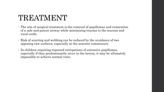 TREATMENT
• The aim of surgical treatment is the removal of papillomas and restoration
of a safe and patent airway while minimizing trauma to the mucosa and
vocal cords.
• Risk of scarring and webbing can be reduced by the avoidance of two
opposing raw surfaces, especially at the anterior commissure.
• In children requiring repeated extirpations of extensive papillomas,
especially if they predominantly occur in the larynx, it may be ultimately
impossible to achieve normal voice.
 