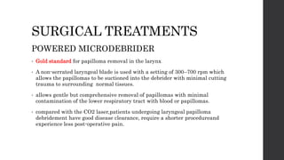 SURGICAL TREATMENTS
POWERED MICRODEBRIDER
• Gold standard for papilloma removal in the larynx
• A non-serrated laryngeal blade is used with a setting of 300–700 rpm which
allows the papillomas to be suctioned into the debrider with minimal cutting
trauma to surrounding normal tissues.
• allows gentle but comprehensive removal of papillomas with minimal
contamination of the lower respiratory tract with blood or papillomas.
• compared with the CO2 laser,patients undergoing laryngeal papilloma
debridement have good disease clearance, require a shorter procedureand
experience less post-operative pain.
 