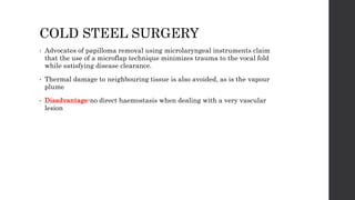 COLD STEEL SURGERY
• Advocates of papilloma removal using microlaryngeal instruments claim
that the use of a microflap technique minimizes trauma to the vocal fold
while satisfying disease clearance.
• Thermal damage to neighbouring tissue is also avoided, as is the vapour
plume
• Disadvantage-no direct haemostasis when dealing with a very vascular
lesion
 