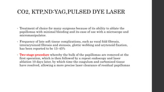 CO2, KTP,ND:YAG,PULSED DYE LASER
• Treatment of choice for many surgeons because of its ability to ablate the
papillomas with minimal bleeding and its ease of use with a microscope and
micromanipulator.
• Frequency of late soft tissue complications, such as vocal fold fibrosis,
interarytenoid fibrosis and stenosis, glottic webbing and arytenoid fixation,
has been reported to be 13–45%
• Two-stage procedure whereby the bulk of the papillomas are removed at the
first operation, which is then followed by a repeat endoscopy and laser
ablation 10 days later, by which time the coagulum and carbonized tissue
have resolved, allowing a more precise laser clearance of residual papillomas
 