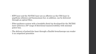• KTP laser and the Nd:YAG laser are as effective as the CO2 laser in
papilloma ablation and haemostasis but, in addition, can be delivered
through an optical fibre.
• Fibre-guidance system with a bendable distal tip developed for the Nd:YAG
laser achieves a 50° range of directional manoeuvrability with minimal
power loss.
• The delivery of pulsed-dye laser through a flexible bronchoscope can render
it an outpatient procedure
 