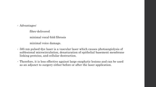 • Advantages:
fibre-delivered
minimal vocal-fold fibrosis
minimal voice damage.
• 585 nm pulsed-dye laser is a vascular laser which causes photoangiolysis of
sublesional microcirculation, denaturation of epithelial basement membrane
linking proteins, and cellular destruction.
• Therefore, it is less effective against large exophytic lesions and can be used
as an adjunct to surgery either before or after the laser application.
 