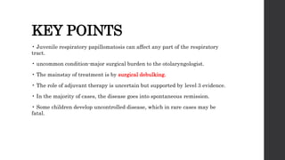KEY POINTS
• Juvenile respiratory papillomatosis can affect any part of the respiratory
tract.
• uncommon condition-major surgical burden to the otolaryngologist.
• The mainstay of treatment is by surgical debulking.
• The role of adjuvant therapy is uncertain but supported by level 3 evidence.
• In the majority of cases, the disease goes into spontaneous remission.
• Some children develop uncontrolled disease, which in rare cases may be
fatal.
 