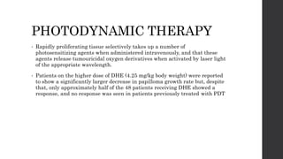 PHOTODYNAMIC THERAPY
• Rapidly proliferating tissue selectively takes up a number of
photosensitizing agents when administered intravenously, and that these
agents release tumouricidal oxygen derivatives when activated by laser light
of the appropriate wavelength.
• Patients on the higher dose of DHE (4.25 mg/kg body weight) were reported
to show a significantly larger decrease in papilloma growth rate but, despite
that, only approximately half of the 48 patients receiving DHE showed a
response, and no response was seen in patients previously treated with PDT
 