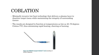 COBLATION
• Minimally invasive low-heat technology that delivers a plasma layer to
dissolute target tissue while maintaining the integrity of surrounding
tissues
• The wands are designed to function at temperatures as low as 40–70 degrees
Celsius (°C), thus minimizing rapid heating, charring or burning.
 