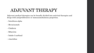 ADJUVANT THERAPY
Adjuvant medical therapies can be broadly divided into antiviral therapies and
drugs with antiproliferative or immunomodulatory properties.
• Interferon alpha
• Bevacizumab
• Cidofovir
• Ribavirin
• Indole 3 carbinol
• cimetidine
 