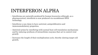 INTERFERON ALPHA
• Interferons are naturally produced by human leucocytes although, as a
pharmaceutical, interferon is now produced via recombinant DNA
technology.
• Interferon-α can claim to have antiviral, antiproliferative and
immunomodulatory properties.
• Antiviral action by interfering with normal host cell translation mechanisms
and by inducing synthesis of intracellular enzymes that act to control viral
growth
• Increases the length of their multiplication cycle, thereby slowing target cell
growth.
 