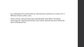 • It is administered systemically by subcutaneous injection at a dose of 2–5
MU/m2 of body surface area.
• many serious, idiosyncratic and unpredictable side effects including
pancytopenia, hepatorenal failure and cardiac dysfunction preventing the
more widespread use
 