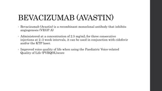 BEVACIZUMAB (AVASTIN)
• Bevacizumab (Avastin) is a recombinant monoclonal antibody that inhibits
angiogenesis (VEGF-A)
• Administered at a concentration of 2.5 mg/mL for three consecutive
injections at 2–3 week intervals, it can be used in conjunction with cidofovir
and/or the KTP laser.
• Improved voice quality of life when using the Paediatric Voice-related
Quality of Life (PVRQOL)score
 
