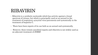 RIBAVIRIN
• Ribavirin is a synthetic nucleoside which has activity against a broad
spectrum of viruses, but which is principally used as an aerosol in the
treatment of respiratory syncytial virus pneumonia and systemically in the
treatment of hepatitis C.
• There have been reports of its use both as an aerosol and systemically.
• However, these remain anecdotal reports and ribavirin is not widely used as
an adjuvant treatment of JORRP.
 