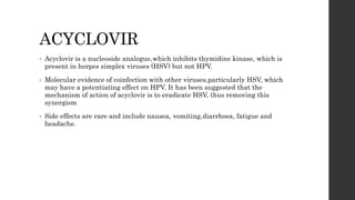 ACYCLOVIR
• Acyclovir is a nucleoside analogue,which inhibits thymidine kinase, which is
present in herpes simplex viruses (HSV) but not HPV.
• Molecular evidence of coinfection with other viruses,particularly HSV, which
may have a potentiating effect on HPV. It has been suggested that the
mechanism of action of acyclovir is to eradicate HSV, thus removing this
synergism
• Side effects are rare and include nausea, vomiting,diarrhoea, fatigue and
headache.
 