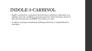 INDOLE-3-CARBINOL
• Indole-3-carbinol is a substance derived from cruciferous vegetables (e.g.
cabbage, broccoli, cauliflower, brussels,sprouts), which has been shown to
alter growth patterns of JORRP cell cultures in vitro.
• It affects oestrogen metabolism,shifting production to antiproliferative
oestrogen.
 