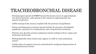 TRACHEOBRONCHIAL DISEASE
• Extralaryngeal spread of JORRP beyond the larynx occurs in approximately
one third of patients, with spread to the trachea in approximately one
quarter of patients.
• cobble-stoning of the mucosa coupled with the presence of papillomas
• Factors predisposing to tracheal spread include the presence of subglottic
papillomas, presence of a tracheostomy and a long duration of disease
• Patients may develop cavitary pulmonary lesions leading to fever, sepsis and
pulmonary atelectasis.
• Radiographically, these lesions may appear as solid or cystic pulmonary
masses
• A high index of suspicion must be maintained for malignant degeneration of
bronchopulmonary lesions
 