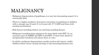 MALIGNANCY
• Malignant degeneration of papillomas is a rare but devastating sequel. It is
universally fatal.
• There is a higher incidence of invasive carcinoma ex-papilloma in children
with a younger age of onset (2 vs 6 years old; P = 0.009) and those with
tracheal involvement.
• Risk factors including tobacco use and long-standing disease.
• Malignant transformation appears to be more likely with HPV 16, an
unusual cause of JORRP, but HPV 6 and HPV 11 have been shown to
oncogenically transform cell culture lines in vitro.
• In adults, malignant degeneration usually involves the larynx, unlike
children where cancer usually develops in the bronchopulmonary tree.
 