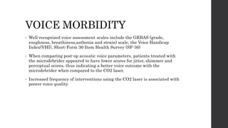 VOICE MORBIDITY
• Well-recognized voice assessment scales include the GRBAS (grade,
roughness, breathiness,asthenia and strain) scale, the Voice Handicap
Index(VHI), Short-Form 36-Item Health Survey (SF-36)
• When comparing post-op acoustic voice parameters, patients treated with
the microdebrider appeared to have lower scores for jitter, shimmer and
perceptual scores, thus indicating a better voice outcome with the
microdebrider when compared to the CO2 laser.
• Increased frequency of interventions using the CO2 laser is associated with
poorer voice quality.
 