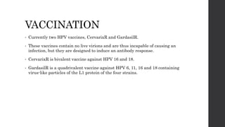 VACCINATION
• Currently two HPV vaccines, CervarixR and GardasilR.
• These vaccines contain no live virions and are thus incapable of causing an
infection, but they are designed to induce an antibody response.
• CervarixR is bivalent vaccine against HPV 16 and 18.
• GardasilR is a quadrivalent vaccine against HPV 6, 11, 16 and 18 containing
virus-like particles of the L1 protein of the four strains.
 
