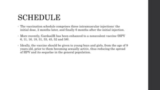 SCHEDULE
• The vaccination schedule comprises three intramuscular injections: the
initial dose, 2 months later, and finally 6 months after the initial injection.
• More recently, GardasilR has been enhanced to a nonavalent vaccine (HPV
6, 11, 16, 18, 31, 33, 45, 52 and 58).
• Ideally, the vaccine should be given to young boys and girls, from the age of 9
years old, prior to them becoming sexually active, thus reducing the spread
of HPV and its sequelae in the general population.
 
