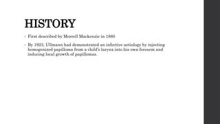 HISTORY
• First described by Morrell Mackenzie in 1880
• By 1923, Ullmann had demonstrated an infective aetiology by injecting
homogenized papilloma from a child’s larynx into his own forearm and
inducing local growth of papillomas.
 