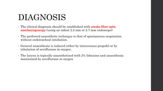 DIAGNOSIS
• The clinical diagnosis should be established with awake fibre-optic
nasolaryngoscopy (using an infant 2.2 mm or 2.7 mm endoscope)
• The preferred anaesthetic technique is that of spontaneous respiration
without endotracheal intubation.
• General anaesthesia is induced either by intravenous propofol or by
inhalation of sevoflurane in oxygen.
• The larynx is topically anaesthetized with 2% lidocaine and anaesthesia
maintained by sevoflurane in oxygen
 