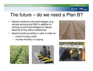 Roundup Ready Maize symposium: The European Perspective




    The future – do we need a Plan B?
  • Need to embrace new technologies (e.g.
    remote sensing and GM) in addition to
    refining current technologies to reduce
    dose/ha of key active substances
  • Need to build up fertility in soils in order to:
       – sustain/increase yields
       – increase flexibility of cropping




     © Copyright text
 