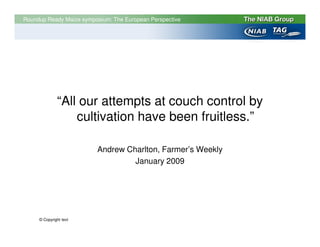 Roundup Ready Maize symposium: The European Perspective




              “All our attempts at couch control by
                  cultivation have been fruitless.”

                         Andrew Charlton, Farmer’s Weekly
                                  January 2009




     © Copyright text
 