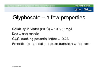 Roundup Ready Maize symposium: The European Perspective




      Glyphosate – a few properties
     Solubility in water (20oC) = 10,500 mg/l
     Koc = non-mobile
     GUS leaching potential index = -0.36
     Potential for particulate bound transport = medium




     © Copyright text
 